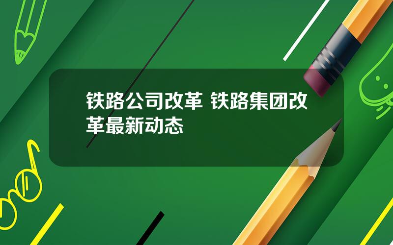 铁路公司改革 铁路集团改革最新动态